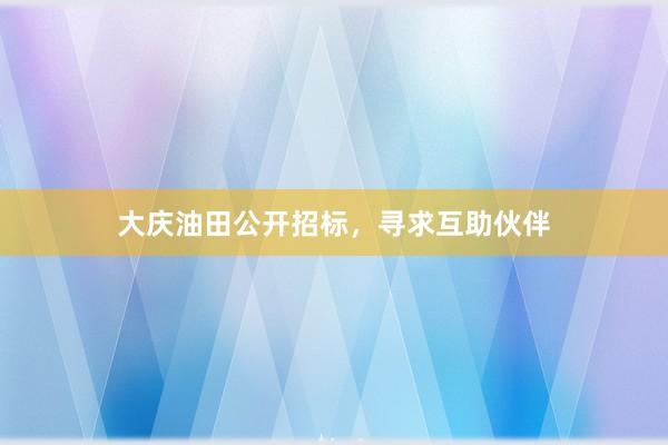 大庆油田公开招标，寻求互助伙伴